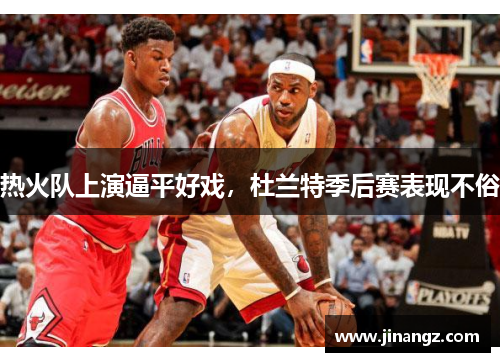 热火队上演逼平好戏，杜兰特季后赛表现不俗